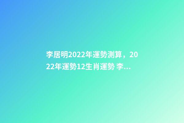 李居明2022年運勢測算，2022年運勢12生肖運勢 李居李居明2022年生肖運勢，李居明2022 年12生肖運程每月運勢